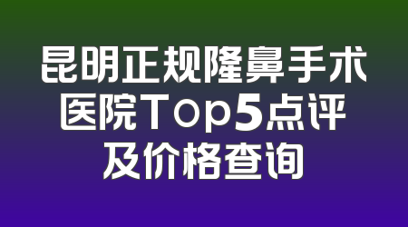 昆明正规隆鼻手术医院Top5点评及价格查询