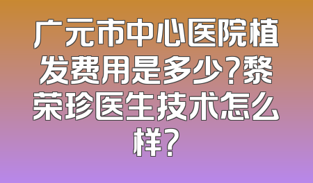 广元市中心医院植发费用是多少？黎荣珍医生技术怎么样？