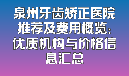 泉州牙齿矫正医院推荐及费用概览：优质机构与价格信息汇总