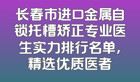 长春市进口金属自锁托槽矫正专业医生实力排行名单，精选优质医者