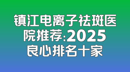 镇江电离子祛斑医院推荐：2025良心排名十家