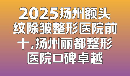 2025扬州额头纹除皱整形医院前十，扬州丽都整形医院口碑卓越