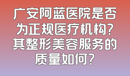 广安阿蓝医院是否为正规医疗机构？其整形美容服务的质量如何？