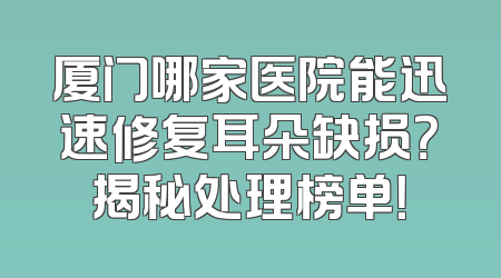 厦门哪家医院能迅速修复耳朵缺损？揭秘处理榜单！
