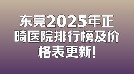 东莞2025年正畸医院排行榜及价格表更新！