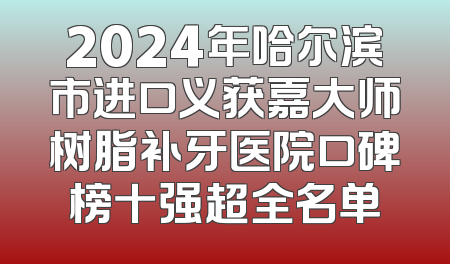 2024年哈尔滨市进口义获嘉大师树脂补牙医院口碑榜十强超全名单