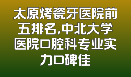 太原烤瓷牙医院前五排名，中北大学医院口腔科专业实力口碑佳