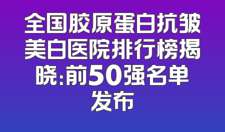 全国胶原蛋白抗皱美白医院排行榜揭晓：前50强名单发布