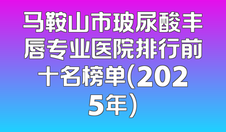 马鞍山市玻尿酸丰唇专业医院排行前十名榜单（2025年）