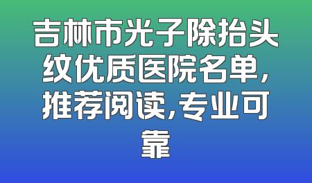 吉林市光子除抬头纹优质医院名单，推荐阅读，专业可靠