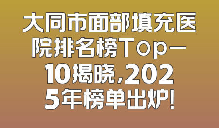 大同市面部填充医院排名榜Top_10揭晓，2025年榜单出炉！