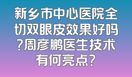 新乡市中心医院全切双眼皮效果好吗？周彦鹏医生技术有何亮点？