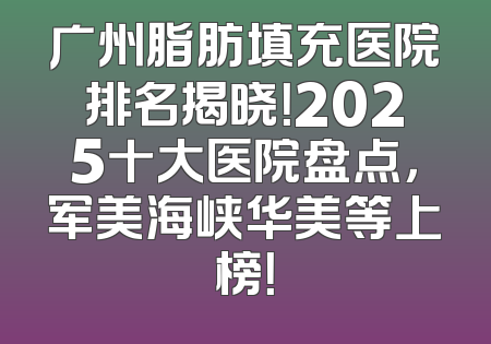 广州脂肪填充医院排名揭晓！2025十大医院盘点，军美海峡华美等上榜！