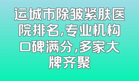 运城市除皱紧肤医院排名，专业机构口碑满分，多家大牌齐聚