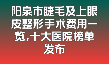 阳泉市睫毛及上眼皮整形手术费用一览，十大医院榜单发布