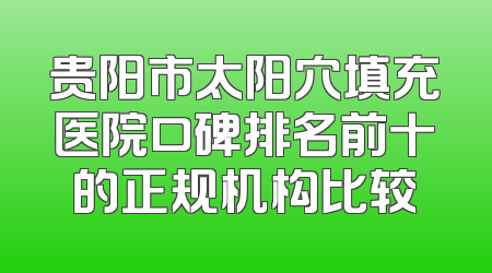 贵阳市太阳穴填充医院口碑排名前十的正规机构比较