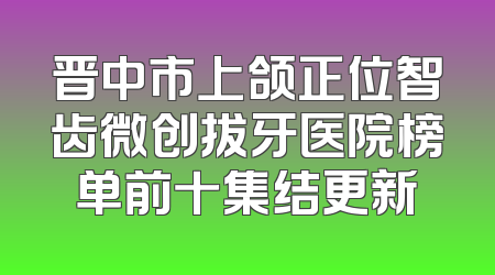 晋中市上颌正位智齿微创拔牙医院榜单前十集结更新