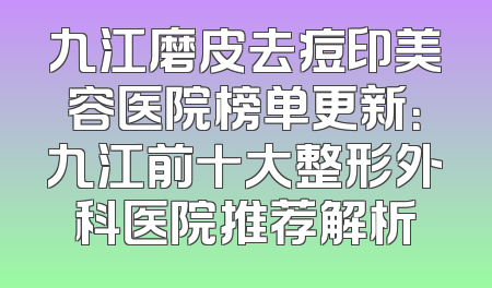 九江磨皮去痘印美容医院榜单更新：九江前十大整形外科医院推荐解析