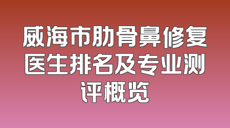 威海市肋骨鼻修复医生排名及专业测评概览