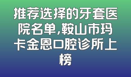 推荐选择的牙套医院名单，鞍山市玛卡金恩口腔诊所上榜