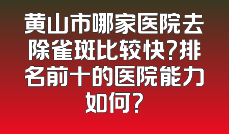 黄山市哪家医院去除雀斑比较快？排名前十的医院能力如何？