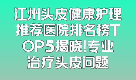 江州头皮健康护理推荐医院排名榜TOP5揭晓！专业治疗头皮问题