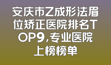 安庆市Z成形法眉位矫正医院排名TOP9，专业医院上榜榜单