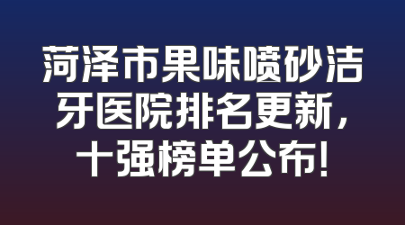菏泽市果味喷砂洁牙医院排名更新，十强榜单公布！