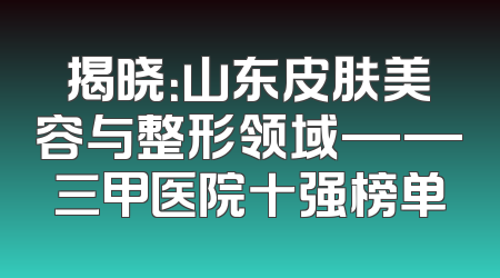 揭晓：山东皮肤美容与整形领域——三甲医院十强榜单
