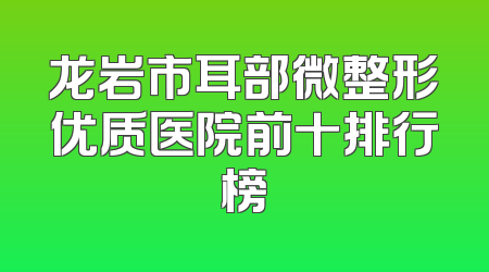龙岩市耳部微整形优质医院前十排行榜