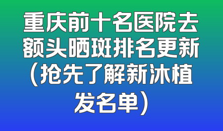 重庆前十名医院去额头晒斑排名更新（抢先了解新沐植发名单）