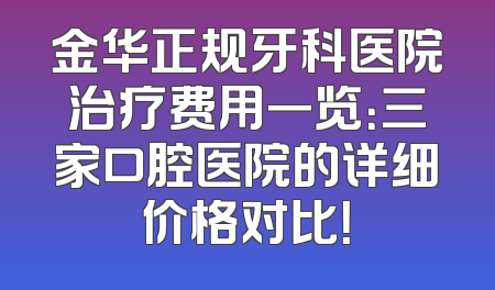 金华正规牙科医院治疗费用一览：三家口腔医院的详细价格对比！