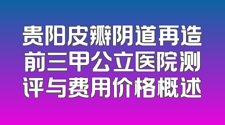 贵阳皮瓣阴道再造前三甲公立医院测评与费用价格概述