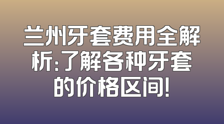 兰州牙套费用全解析：了解各种牙套的价格区间！