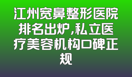 江州宽鼻整形医院排名出炉，私立医疗美容机构口碑正规