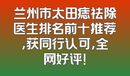 兰州市太田痣祛除医生排名前十推荐，获同行认可，全网好评！