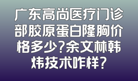 广东高尚医疗门诊部胶原蛋白隆胸价格多少？余文林韩炜技术咋样？