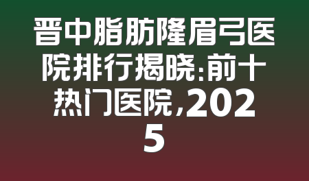 晋中脂肪隆眉弓医院排行揭晓：前十热门医院，2025