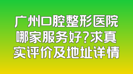 广州口腔整形医院哪家服务好？求真实评价及地址详情