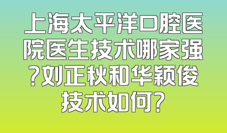上海太平洋口腔医院医生技术哪家强？刘正秋和华颖俊技术如何？