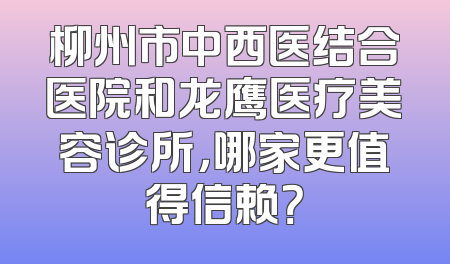 柳州市中西医结合医院和龙鹰医疗美容诊所，哪家更值得信赖？