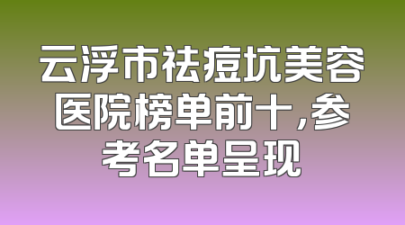 云浮市祛痘坑美容医院榜单前十，参考名单呈现
