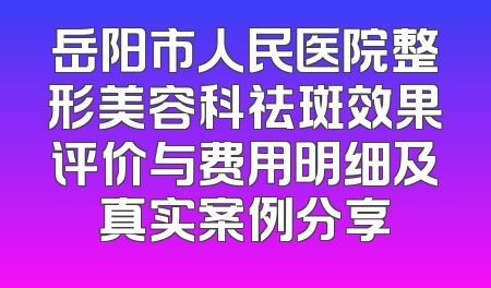 岳阳市人民医院整形美容科祛斑效果评价与费用明细及真实案例分享