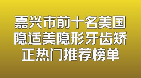 嘉兴市前十名美国隐适美隐形牙齿矫正热门推荐榜单