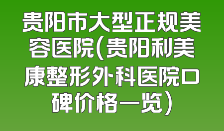 贵阳市大型正规美容医院(贵阳利美康整形外科医院口碑价格一览)