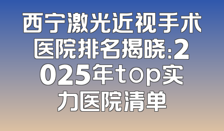 西宁激光近视手术医院排名揭晓：2025年top实力医院清单