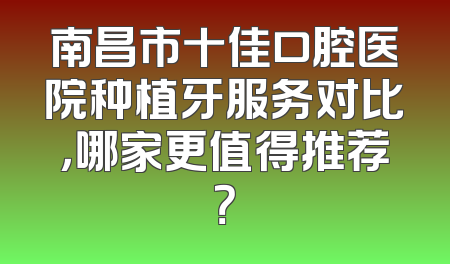 南昌市十佳口腔医院种植牙服务对比，哪家更值得推荐？