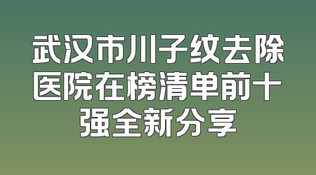 武汉市川子纹去除医院在榜清单前十强全新分享