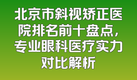 北京市斜视矫正医院排名前十盘点，专业眼科医疗实力对比解析
