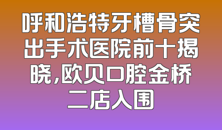 呼和浩特牙槽骨突出手术医院前十揭晓，欧贝口腔金桥二店入围
